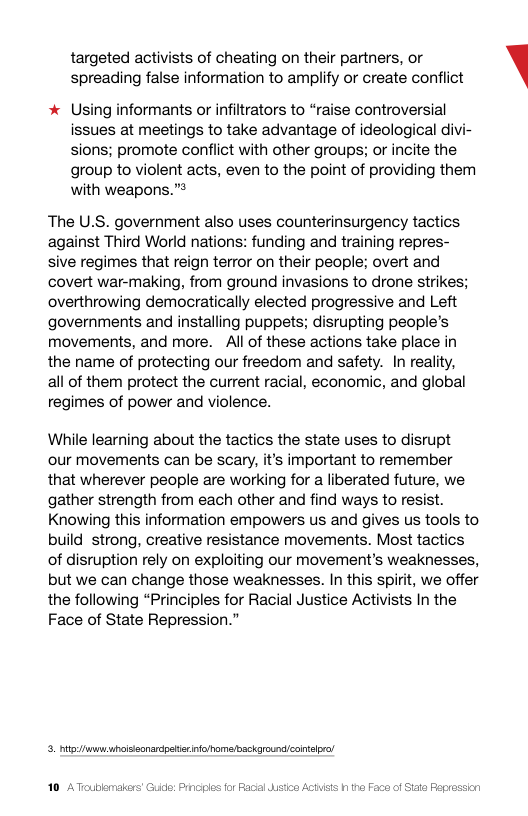 targeted activists of cheating on their partners, or spreading false information to amplify or create conflict  * Using informants or infiltrators to “raise controversial issues at meetings to take advantage of ideological divi- sions; promote conflict with other groups; or incite the group to violent acts, even to the point of providing them with weapons.”  The U.S. government also uses counterinsurgency tactics against Third World nations: funding and training repres- sive regimes that reign terror on their people; overt and covert war-making, from ground invasions to drone strikes; overthrowing democratically elected progressive and Left governments and installing puppets; disrupting people’s movements, and more. All of these actions take place in the name of protecting our freedom and safety. In reality, all of them protect the current racial, economic, and global regimes of power and violence.  While learning about the tactics the state uses to disrupt our movements can be scary, it’s important to remember that wherever people are working for a liberated future, we gather strength from each other and find ways to resist. Knowing this information empowers us and gives us tools to build strong, creative resistance movements. Most tactics of disruption rely on exploiting our movement’s weaknesses, but we can change those weaknesses. In this spirit, we offer the following “Principles for Racial Justice Activists In the Face of State Repression.”  3. it uroissonardpstio nfohamaibsckgroundlcontlpr  ic: Prncies for Facal  Faca of Siate Fepression  \ 